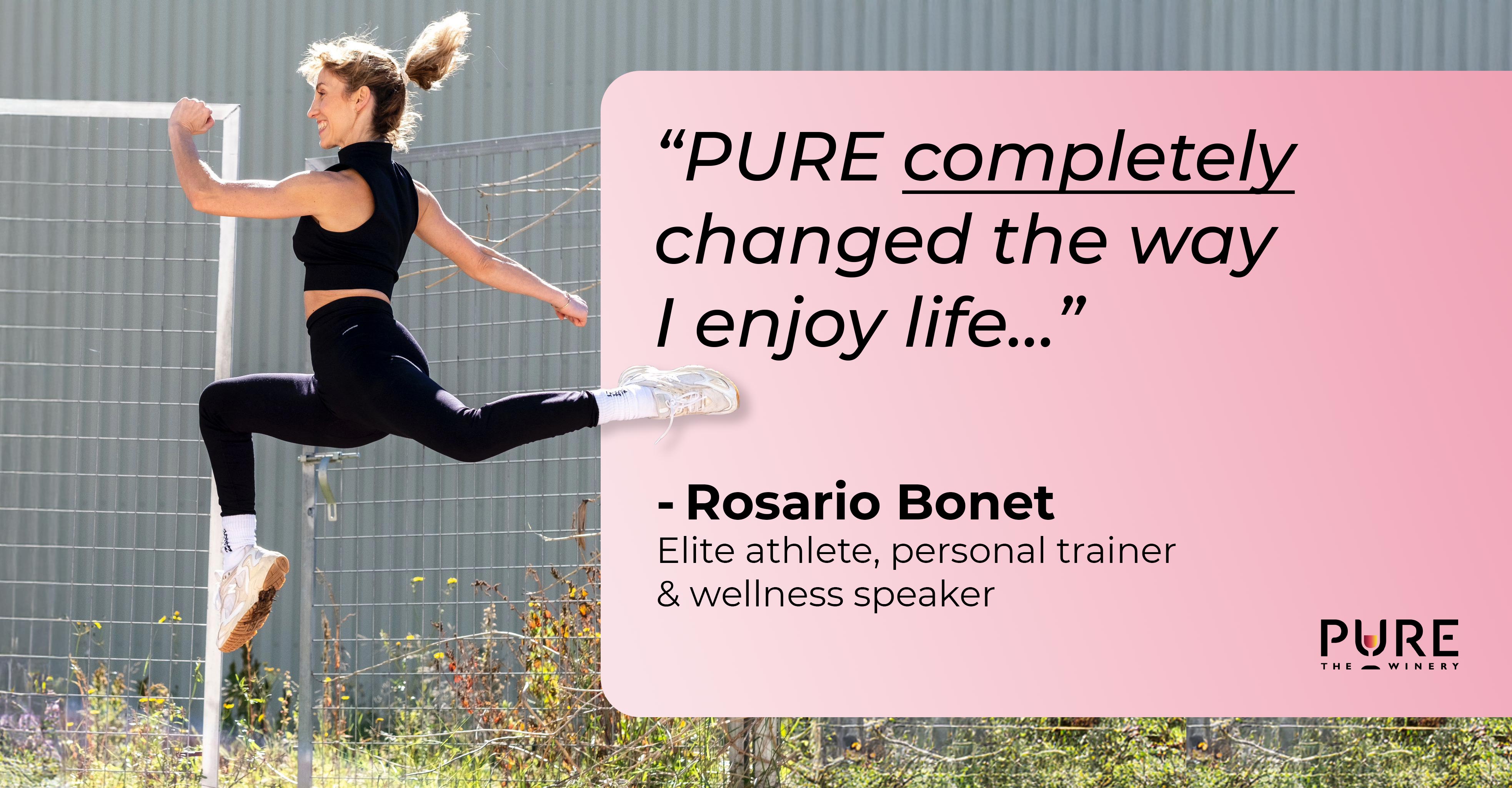 “PURE heeft mijn manier van genieten van het leven compleet veranderd… zonder dat ik hoef af te zien van het plezier van een goed glas wijn.” — Rosario Bonet, topsporter, personal trainer en wellness-spreker.